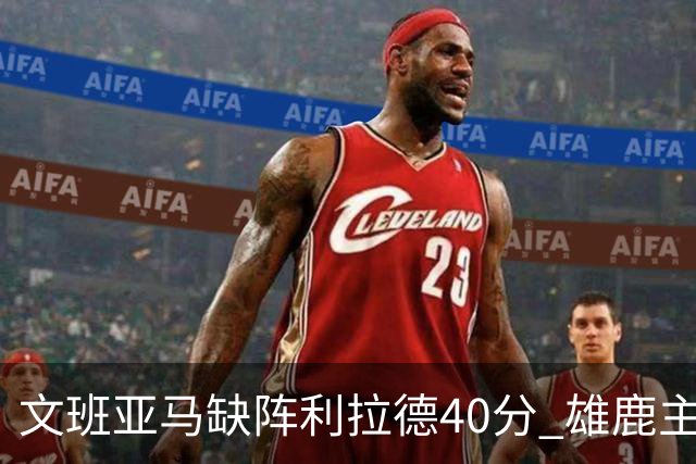 文班亚马缺阵利拉德40分 雄鹿主场战胜马刺